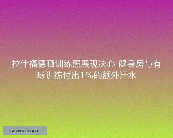 拉什福德晒训练照展现决心 健身房与有球训练付出1%的额外汗水