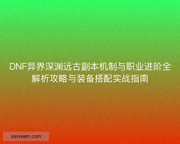 DNF异界深渊远古副本机制与职业进阶全解析攻略与装备搭配实战指南