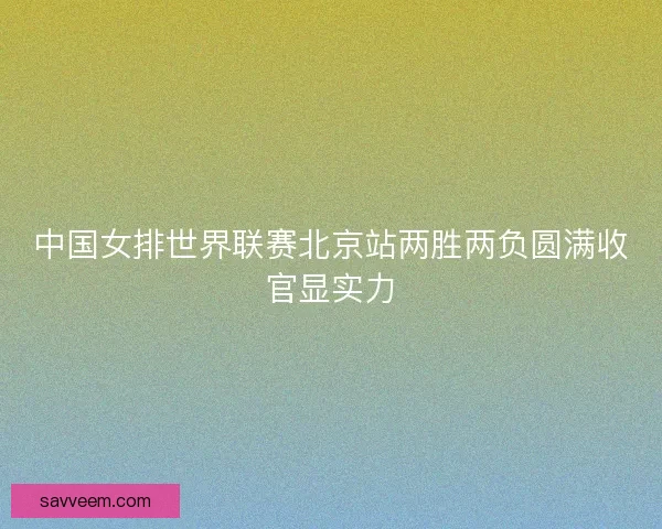 中国女排世界联赛北京站两胜两负圆满收官显实力