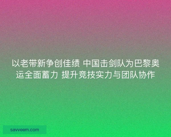 以老带新争创佳绩 中国击剑队为巴黎奥运全面蓄力 提升竞技实力与团队协作