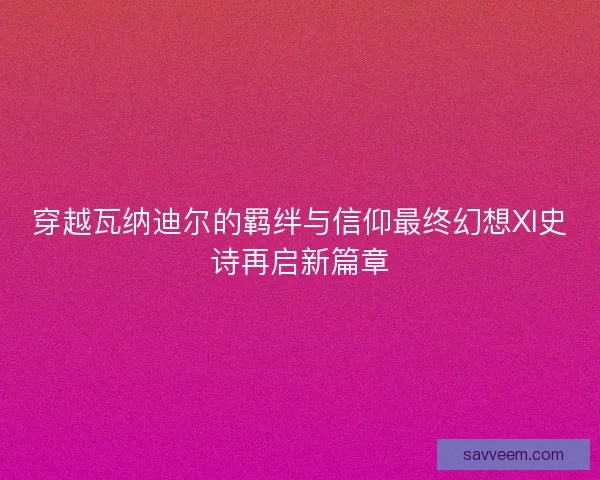 穿越瓦纳迪尔的羁绊与信仰最终幻想XI史诗再启新篇章