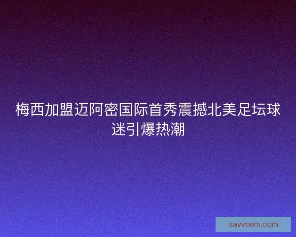 梅西加盟迈阿密国际首秀震撼北美足坛球迷引爆热潮