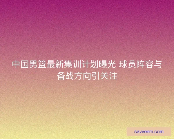 中国男篮最新集训计划曝光 球员阵容与备战方向引关注